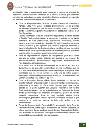 Escuela Profesional Ingenieria Sanitaria
84
Planeamiento urbano y regional
Zonificación Ecológica y Económica de Yarabamba
84
zonificación, vías y equipamiento, para mantener o mejorar su proceso de
desarrollo urbano-ambiental. Existiendo en el distrito, espacios que presentan
condiciones particulares, de valor paisajístico, histórico y cultural, cuyo ámbito
ha permitido determinar los siguientes tipos de ZRE:
 Zona de Reglamentación Especial de Valor Patrimonial Paisajístico
Agrícola (ZRE-PPA) Zonas ubicadas principalmente en los pueblos
tradicionales que guardan relación estrecha con su entorno circundante,
donde se determinan parámetros urbanísticos especiales en base a un
Plan Específico.
La zona identificada como tal, en el distrito se presenta, donde se localiza
el Pueblo Tradicional de Sogay, y su entorno inmediato, donde existe
andenería de data prehispánica, actualmente productivas, siendo
patrimonio agrícola de carácter intangible. Conjunto integral de estructura
urbana, viviendas y área agrícola, que simboliza el paisaje tradicional y
patrimonial del distrito; donde el área urbana ha sido motivo de proyectos
de renovación urbana y debe ser motivo de un Plan Específico, buscando
su protección, preservación y reconocimiento integral.
 Zona de Reglamentación Especial de Recuperación (ZRE-RE): Zonas
que por su actual estado, deberán ser sujetas a un proceso de
Renovación Urbana, rehabilitación y/o mejoramiento, establecida en el
Plan Específico correspondiente.
En el distrito son los Pueblos Tradicionales de: La Banda, El Cerro B y
Quichinihuaya, los que están comprendidos en esta zonificación que ha
sido adecuada en específico para intervención integral a proyectar y las
actividades que se deberá cumplir en cada uno de estos pueblos:
renovación, rehabilitación y/o mejoramiento integral, debiéndose efectuar
un Plan Específico para cada uno de ellos.
 Zona de Patrimonio Natural (ZPN): Zonas definidas por valores de
carácter natural y arqueológico (en el caso del distrito), zona intangible,
inalienable y de protección. En el distrito, hay una gran zona, que se
localiza en la parte superior del Conjunto Patrimonial del Pueblo
Tradicional de Sogay y que se extiende hasta las Cataratas de Sogay
donde quedan vestigios de andenería prehispánica, que aún no ha sido
cultivada nuevamente, área en cuyo territorio existen restos
arqueológicos, petroglifos, pinturas rupestres, entre otros vestigios, lo que
conlleva a la proteccion integral de todo este ambito y a su
reconocimiento.
 Zonas de Reglamentación Especial (ZRE), a excepción de la Zona de
Patrimonio Natural, están sujetas al desarrollo de un Plan Específico, el
mismo que luego de ser aprobado por el Consejo Municipal del Distrito,
será evaluado por el Instituto Municipal de Planeamiento y recibirá la
conformidad correspondiente, para su ejecución.
 