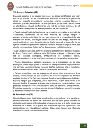 Escuela Profesional Ingenieria Sanitaria
85
Planeamiento urbano y regional
Zonificación Ecológica y Económica de Yarabamba
85
VIII. Reserva Paisajista (RP)
Espacios aledaños a los cauces ribereños y las áreas identificadas con valor
natural y/o cultural. No es urbanizable ni edificable; solamente se permitirán
obras de pequeña envergadura: caminerías, estares, servicios básicos y
similares, que complementen su carácter paisajista, proyectados bajo el criterio
de planificación integral, conformando una red de servicios turísticos. En el
distrito la red de espacios de reserva paisajista, se da a través de:
- Renaturalización del río Yarabamba, eje ecológico, generado a lo largo del río
Yarabamba, enmarcado en un Plan Maestro de Manejo Integral y
aprovechamiento sustentable del río, que comprende la protección de la faja
marginal del mismo, con mayor énfasis en zona de alto riesgo, mediante la
construcción de un muro de contención de diseño especial; el desarrollo de un
eje vial conformado por camino peatonal y ciclovía en toda la longitud límite del
distrito, con espacios o “bolsones” de descanso con mobiliario urbano.
- Ejes Ecológicos Lineales, definidos a lo largo del tratamiento de las quebradas:
La Zorra, Quichihuasi, La Despachada, El Platanal y Sogay, conformando una
red de espacios ecológicos, principalmente de recreación pasiva,
interrelacionadas con el eje ecológico propuesto a lo largo del río Yarabamba .
- Nodos Ecoturísticos: espacios generados en la intersección de los ejes
ecológicos, donde se proponen la habilitación de espacios estar, equipamientos
y/o servicios complementarios menores (baños químicos, etc..), mobiliario,
estacionamiento de bicicletas, bicicletas para alquiler, entre otros.
- Parque ecoturístico, que se propone en el sector intermedio entre el área
urbana, centro poblado de San Antonio y la zona de ampliación de frontera
agrícola, frente a la Vía Expresa propuesta de salida hacia el Santuario de Chapi.
Espacio integral que comprende, zonas recreativas, vivero, área infantil y de
juegos infantiles, áreas para acampar, granja interactiva, zona de talleres para
prácticas ecológicas y de sensibilización, zona de servicios, principalmente.
Proyecto y propuesta, con el que se estará creando las bases para el co-manejo
y desarrollo de actividades eco turísticas.
IX. Zona Agrícola (ZA)
Constituida por áreas destinadas actualmente a la agricultura y a la ganadería.
Dentro del territorio del distrito de Yarabamba, son las áreas que se localizan en
el distrito conformando el ámbito actual urbano rural, que a la fecha ocupa una
extensión de 573 Has. En la que se dan actividades agrícolas o pecuarias, con
características de intangibilidad agrícola. Estas áreas tienen una influencia
directa en la calidad ambiental del distrito.
 