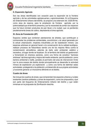 Escuela Profesional Ingenieria Sanitaria
86
Planeamiento urbano y regional
Zonificación Ecológica y Económica de Yarabamba
86
X. Expansión Agrícola
Son las áreas identificadas con vocación para la expansión de la frontera
agrícola y de las actividades agropecuarias y agroindustriales. En el Esquema
de Ordenamiento Urbano del distrito, se propone una extensión de: 3326.68 Há.
como área de reserva, para la ampliación de frontera agrícola, por la
potencialidad que el territorio presenta y por la necesidad de contar con espacios
que ha futuro brinden productos de pan llevar a la ciudad, que va perdiendo
paulatinamente áreas de cultivo, depredando el área agrícola.
XI. Zona de Forestación (ZF)
Espacios verdes que contienen plantaciones de árboles, que contribuyen a
contrarrestar los problemas ambientales, económicos y de salud generada por
la actual urbanización, impactos industriales y/o de explotación minera. Las
especias arbóreas en general hacen a la conservación de la calidad ecológica,
realizan procesos de fotosíntesis siendo uno de los mejores filtros contra la
contaminación atmosférica, además de darle valor ambiental, estético y
recreativo, al lugar donde se localizan. En el territorio del distrito se gestionaran
y fomentarán en diversos sectores, como una forma de constituir “barreras
arbóreas” del área agrícola y mejora del medio ambiente para la población; como
barrera ambiental o fuelle, paralela al perímetro del area de intervención límite
con la zona ereaza del distrito donde principalmente se desarrolla la actividad
minera de explotación y/o exploración y como una forma de delimitar estas
actividades, protegiendo a la población y al desarrollo de sus propias actividades
y buscando generar un microclima diferente en el distrito.
Cuadro de Areas
Se incluye los cuadros de áreas, que comprenden los espacios urbanos y rurales
existentes (centros poblados y zonas de expansión), como los propuestos y que
son parte del Esquema de Ordenamiento Urbano del distrito y que están
inmersas en la propuesta de Zonificación descrita.
 