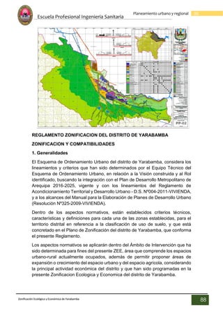 Escuela Profesional Ingenieria Sanitaria
88
Planeamiento urbano y regional
Zonificación Ecológica y Económica de Yarabamba
88
REGLAMENTO ZONIFICACION DEL DISTRITO DE YARABAMBA
ZONIFICACION Y COMPATIBILIDADES
1. Generalidades
El Esquema de Ordenamiento Urbano del distrito de Yarabamba, considera los
lineamientos y criterios que han sido determinados por el Equipo Técnico del
Esquema de Ordenamiento Urbano, en relación a la Visión construida y al Rol
identificado, buscando la integración con el Plan de Desarrollo Metropolitano de
Arequipa 2016-2025, vigente y con los lineamientos del Reglamento de
Acondicionamiento Territorial y Desarrollo Urbano - D.S. Nº004-2011-VIVIENDA,
y a los alcances del Manual para la Elaboración de Planes de Desarrollo Urbano
(Resolución Nº325-2009-VIVIENDA).
Dentro de los aspectos normativos, están establecidos criterios técnicos,
características y definiciones para cada una de las zonas establecidas, para el
territorio distrital en referencia a la clasificación de uso de suelo, y que está
concretado en el Plano de Zonificación del distrito de Yarabamba, que conforma
el presente Reglamento.
Los aspectos normativos se aplicarán dentro del Ámbito de Intervención que ha
sido determinada para fines del presente ZEE, área que comprende los espacios
urbano-rural actualmente ocupados, además de permitir proponer áreas de
expansión o crecimiento del espacio urbano y del espacio agrícola, considerando
la principal actividad económica del distrito y que han sido programadas en la
presente Zonificacion Ecologica y Economica del distrito de Yarabamba.
 