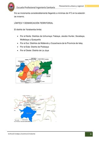 Escuela Profesional Ingenieria Sanitaria
8
Planeamiento urbano y regional
Zonificación Ecológica y Económica de Yarabamba
8
frío se incrementa considerablemente llegando a minimas de 4°C en la estación
de invierno.
LÍMITES Y DEMARCACIÓN TERRITORIAL
El distrito de Yarabamba limita:
 Por el Norte: Distritos de Uchumayo Tiabaya, Jacobo Hunter, Socabaya,
Mollebaya y Quequeña
 Por el Sur: Distritos de Mollendo y Cocachacra de la Provincia de Islay
 Por el Este: Distrito de Polobaya
 Por el Oeste: Distrito de La Joya
 