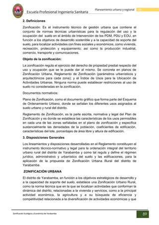 Escuela Profesional Ingenieria Sanitaria
89
Planeamiento urbano y regional
Zonificación Ecológica y Económica de Yarabamba
89
2. Definiciones
Zonificación: Es el instrumento técnico de gestión urbana que contiene el
conjunto de normas técnicas urbanísticas para la regulación del uso y la
ocupación del suelo en el ámbito de Intervención de los PDM, PDU y EOU, en
función a los objetivos de desarrollo sostenible y a la capacidad de soporte del
suelo, para localizar actividades con fines sociales y económicos, como vivienda,
recreación, protección y equipamiento; así como la producción industrial,
comercio, transporte y comunicaciones.
Objeto de la zonificación:
La zonificación regula el ejercicio del derecho de propiedad predial respecto del
uso y ocupación que se le puede dar al mismo. Se concreta en planos de
Zonificación Urbana, Reglamento de Zonificación (parámetros urbanísticos y
arquitectónicos para cada zona); y el Índice de Usos para la Ubicación de
Actividades Urbanas. Ninguna norma puede establecer restricciones al uso de
suelo no consideradas en la zonificación.
Documentos normativos:
Plano de Zonificación, como el documento gráfico que forma parte del Esquema
de Ordenamiento Urbano, donde se señalan los diferentes usos asignados al
suelo urbano y rural del distrito.
Reglamento de Zonificación, es la parte escrita, normativa y legal del Plan de
Zonificación y es donde se establece las características de los usos permisibles
en cada una de las zonas señaladas en el plano de zonificación y especifica
sustancialmente las densidades de la población, coeficientes de edificación,
características del lote, porcentajes de área libre y altura de edificación.
3. Disposiciones Generales
Los lineamientos y disposiciones desarrolladas en el Reglamento constituyen el
instrumento técnico-normativo y legal para la ordenación integral del territorio
urbano rural del distrito de Yarabamba y como tal regula y define el régimen
jurídico, administrativo y urbanístico del suelo y las edificaciones, para la
aplicación de la propuesta de Zonificación Urbana Rural del distrito de
Yarabamba.
ZONIFICACIÓN URBANA
El distrito de Yarabamba, en función a los objetivos estratégicos de desarrollo y
a la capacidad de soporte del suelo, establece una Zonificación Urbano Rural,
como la norma técnica que en la que se localizan actividades que conforman la
dinámica del distrito, relacionadas a la vivienda y servicios, como a la principal
actividad económica, la agricultura y a su búsqueda de eficiencia y
competitividad relacionada a la diversificación de actividades económicas y que
 