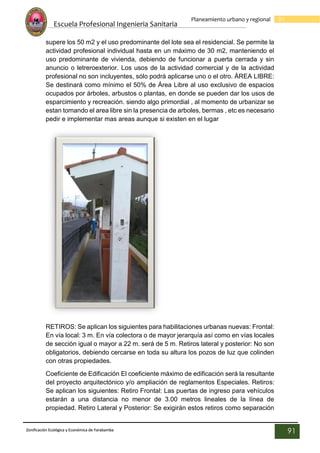 Escuela Profesional Ingenieria Sanitaria
91
Planeamiento urbano y regional
Zonificación Ecológica y Económica de Yarabamba
91
supere los 50 m2 y el uso predominante del lote sea el residencial. Se permite la
actividad profesional individual hasta en un máximo de 30 m2, manteniendo el
uso predominante de vivienda, debiendo de funcionar a puerta cerrada y sin
anuncio o letreroexterior. Los usos de la actividad comercial y de la actividad
profesional no son incluyentes, sólo podrá aplicarse uno o el otro. ÁREA LIBRE:
Se destinará como mínimo el 50% de Área Libre al uso exclusivo de espacios
ocupados por árboles, arbustos o plantas, en donde se pueden dar los usos de
esparcimiento y recreación. siendo algo primordial , al momento de urbanizar se
estan tomando el area libre sin la presencia de arboles, bermas , etc es necesario
pedir e implementar mas areas aunque si existen en el lugar
RETIROS: Se aplican los siguientes para habilitaciones urbanas nuevas: Frontal:
En vía local: 3 m. En vía colectora o de mayor jerarquía así como en vías locales
de sección igual o mayor a 22 m. será de 5 m. Retiros lateral y posterior: No son
obligatorios, debiendo cercarse en toda su altura los pozos de luz que colinden
con otras propiedades.
Coeficiente de Edificación El coeficiente máximo de edificación será la resultante
del proyecto arquitectónico y/o ampliación de reglamentos Especiales. Retiros:
Se aplican los siguientes: Retiro Frontal: Las puertas de ingreso para vehículos
estarán a una distancia no menor de 3.00 metros lineales de la línea de
propiedad. Retiro Lateral y Posterior: Se exigirán estos retiros como separación
 