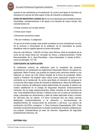 Escuela Profesional Ingenieria Sanitaria
92
Planeamiento urbano y regional
Zonificación Ecológica y Económica de Yarabamba
92
cuando el uso colindante es el residencial. Su ancho será fijado al momento de
otorgarse la Licencia de Obra según el tipo de industria a establecerse..
ZONA DE INDUSTRIA LIVIANA (I2) Es la zona destinada para establecimientos
industriales, complementarios o de apoyo a la industria de mayor escala. Sus
características son:
 Posee contacto con el área central
 Venta al por mayor
 Dimensión económica media
 No son molestos, ni peligrosos
Ya que en el mismo pueblo nose puede considerar la zona industrial por el echo
de la armonia e tranquilidad de la poblacion de la natruraleza se puede
establecer esta en lugares lejanos al centro del pueblo
Área de Lote Mínimo: 1,500.00 m2 Área Libre Mínima: Será la resultante de la
suma de las áreas libres por concepto de retiros y estacionamientos. Frente
Recomendable: 20 m. Usos Permitidos - Usos Industriales: I1 (hasta el 20%) -
Usos Comerciales: CV, CE
COEFICIENTE DE EDIFICACIÓN
El coeficiente máximo de edificación será la resultante del proyecto
arquitectónico y/o ampliación de reglamentos Especiales Retiros: Se aplican los
siguientes: Retiro Frontal: Las puertas de ingreso para vehículos estarán a una
distancia no menor de 3.00 metros lineales de la línea de propiedad. Retiro
Lateral y Posterior: Se exigirán estos retiros como separación cuando el uso
colindante es el residencial. Su ancho será fijado al momento de otorgarse la
Licencia de Obra según el tipo de industria a establecerse. Altura de Edificación:
La altura máxima de edificación estará determinada de acuerdo al sistema de
niveles establecido en el Código de Seguridad Industrial. Estacionamiento
Vehicular: No se exige estacionamientos. Están incluidos en las secciones de
vías. Todo establecimiento del tipo I1 deberá contar con un patio de maniobra de
carga y descarga con dimensiones y radio de volteo adecuado al tipo y número
de vehículos que se utilicen. 4.3 Zona Comercial Son las áreas urbanas
destinadas fundamentalmente a la ubicación y funcionamiento de
establecimientos de compra-venta de productos y servicios. Los planos de
zonificación del EOU, consignan: 1. Zona Comercio Especializado (CE): Toda
actividad comercial-industrial que no pueda considerarse molesta o peligrosa por
sus propias. Características ya sean de volumen, dispositivos de seguridad
probadamente efectivos, etc.
SISTEMA VIAL
 