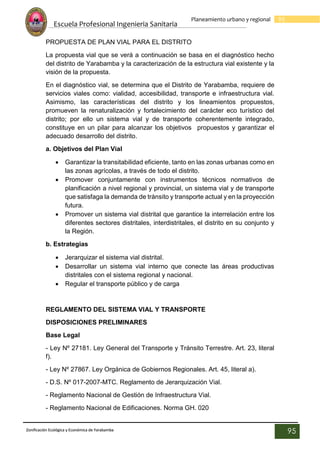 Escuela Profesional Ingenieria Sanitaria
95
Planeamiento urbano y regional
Zonificación Ecológica y Económica de Yarabamba
95
PROPUESTA DE PLAN VIAL PARA EL DISTRITO
La propuesta vial que se verá a continuación se basa en el diagnóstico hecho
del distrito de Yarabamba y la caracterización de la estructura vial existente y la
visión de la propuesta.
En el diagnóstico vial, se determina que el Distrito de Yarabamba, requiere de
servicios viales como: vialidad, accesibilidad, transporte e infraestructura vial.
Asimismo, las características del distrito y los lineamientos propuestos,
promueven la renaturalización y fortalecimiento del carácter eco turístico del
distrito; por ello un sistema vial y de transporte coherentemente integrado,
constituye en un pilar para alcanzar los objetivos propuestos y garantizar el
adecuado desarrollo del distrito.
a. Objetivos del Plan Vial
 Garantizar la transitabilidad eficiente, tanto en las zonas urbanas como en
las zonas agrícolas, a través de todo el distrito.
 Promover conjuntamente con instrumentos técnicos normativos de
planificación a nivel regional y provincial, un sistema vial y de transporte
que satisfaga la demanda de tránsito y transporte actual y en la proyección
futura.
 Promover un sistema vial distrital que garantice la interrelación entre los
diferentes sectores distritales, interdistritales, el distrito en su conjunto y
la Región.
b. Estrategias
 Jerarquizar el sistema vial distrital.
 Desarrollar un sistema vial interno que conecte las áreas productivas
distritales con el sistema regional y nacional.
 Regular el transporte público y de carga
REGLAMENTO DEL SISTEMA VIAL Y TRANSPORTE
DISPOSICIONES PRELIMINARES
Base Legal
- Ley Nº 27181. Ley General del Transporte y Tránsito Terrestre. Art. 23, literal
f).
- Ley Nº 27867. Ley Orgánica de Gobiernos Regionales. Art. 45, literal a).
- D.S. Nº 017-2007-MTC. Reglamento de Jerarquización Vial.
- Reglamento Nacional de Gestión de Infraestructura Vial.
- Reglamento Nacional de Edificaciones. Norma GH. 020
 