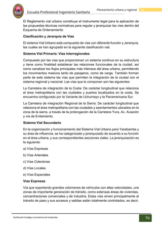Escuela Profesional Ingenieria Sanitaria
96
Planeamiento urbano y regional
Zonificación Ecológica y Económica de Yarabamba
96
El Reglamento vial urbano constituye el instrumento legal para la aplicación de
las propuestas técnicas normativas para regular y jerarquizar las vías dentro del
Esquema de Ordenamiento
Clasificación y Jerarquía de Vías
El sistema Vial Urbano está compuesto de vías con diferente función y Jerarquía,
las cuales se han agrupado en la siguiente clasificación vial.
Sistema Vial Primario: Vías Interregionales
Compuesto por las vías que proporcionan un sistema continuo en su estructura
y tiene como finalidad establecer las relaciones funcionales de la ciudad, así
como canalizar los flujos principales más intensos del área urbana, permitiendo
los movimientos masivos tanto de pasajeros, como de carga. También forman
parte de este sistema las vías que permiten la integración de la ciudad con el
sistema regional y nacional. Las vías que lo componen son las siguientes:
La Carretera de integración de la Costa: De carácter longitudinal que relaciona
el área metropolitana con las ciudades y puertos localizados en la costa. Se
encuentra configurado por la Variante de Uchumayo y la Panamericana Sur.
La Carretera de integración Regional de la Sierra: De carácter longitudinal que
relaciona el área metropolitana con las ciudades y asentamientos ubicados en la
zona de la sierra, a través de la prolongación de la Carretera Yura, Av. Aviación
y vía de Evitamiento.
Sistema Vial Secundario
En la organización y funcionamiento del Sistema Vial Urbano para Yarabamba y
su área de influencia, se ha categorizado y jerarquizado de acuerdo a su función
en el área urbana, y sus correspondientes secciones viales. La jerarquización es
la siguiente:
a) Vías Expresas
b) Vías Arteriales
c) Vías Colectoras
d) Vías Locales
e) Vías Especiales
Vías Expresas
Vía que soportando grandes volúmenes de vehículos con altas velocidades, une
zonas de importante generación de tránsito, como extensas áreas de viviendas,
concentraciones comerciales y de industria. Estas vías sirven principalmente al
tránsito de paso y sus accesos y salidas están totalmente controlados, es decir,
 