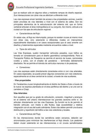 Escuela Profesional Ingenieria Sanitaria
97
Planeamiento urbano y regional
Zonificación Ecológica y Económica de Yarabamba
97
que se realizan sólo en algunos sitios y mediante rampas de diseño especial.
Sus intersecciones con otras vías se efectúan a diferente nivel.
Las vías expresas sirven también de acceso a las propiedades vecinas, cuando
están provistas de vías laterales a nivel con el sistema de calles. Son los
principales elementos de la estructuración del sistema vial, que en forma
vertebral articulan el área metropolitana en su conjunto. Así mismo, articula a la
ciudad con los ejes de articulación regional.
 Características del flujo:
En estas vías, el flujo es interrumpido, porque no existen cruces al mismo nivel
con otras vías, sino solamente a diferentes niveles en intercambios
especialmente diseñados o en casos excepcionales que el caso amerite con
diseños y tratamientos especiales mediante encuentros viales a nivel.
 Tipos de vehículos:
Las Vías Expresas, suelen transportar vehículos pesados, cuyo tráfico es
tomado en consideración para el diseño geométrico correspondiente. Para el
Transporte Público de Pasajeros se permite el servicio de buses, camionetas
rurales y autos, con el empleo de paraderos – terminales debidamente
diseñados. No se permite el tránsito de vehículos menores ni de peatones.
 Conexiones:
Las vías expresas están directamente conectadas entre sí con vías arteriales.
En casos especiales, se puede prever algunas conexiones con vías colectoras,
especialmente en el área central de la ciudad, a través de vías auxiliares.
- Vías proyectadas
En Yarabamba cruzan longitudinalmente el distrito de Oeste a Este a través de
la nueva vía expresa planteada en el área periférica del distrito y se une con la
carretera a Chapi.
Vías Arteriales
Son aquellas que por su grado de articulación, conexión, magnitud y jerarquía
en el sistema vial urbano interrelacionan los grandes sectores entre sí. Se
articulan directamente con las vías Expresas. Su función es la de permitir el
tránsito vehicular, con media o alta fluidez, baja accesibilidad y relativa
integración con el uso del suelo colindante. Estas vías deben permitir una buena
distribución y repartición del tráfico a las vías colectoras y locales.
 Características del Flujo:
En las intersecciones donde los semáforos están cercanos, deberán ser
sincronizados para minimizar las interferencias al flujo directo. Los peatones
deben cruzar solamente en las intersecciones o en cruces semaforizados
 