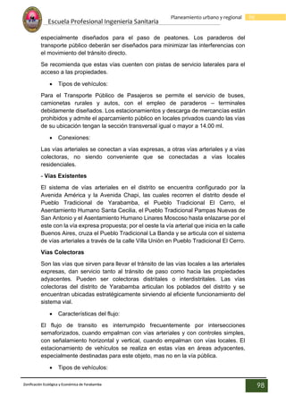 Escuela Profesional Ingenieria Sanitaria
98
Planeamiento urbano y regional
Zonificación Ecológica y Económica de Yarabamba
98
especialmente diseñados para el paso de peatones. Los paraderos del
transporte público deberán ser diseñados para minimizar las interferencias con
el movimiento del tránsito directo.
Se recomienda que estas vías cuenten con pistas de servicio laterales para el
acceso a las propiedades.
 Tipos de vehículos:
Para el Transporte Público de Pasajeros se permite el servicio de buses,
camionetas rurales y autos, con el empleo de paraderos – terminales
debidamente diseñados. Los estacionamientos y descarga de mercancías están
prohibidos y admite el aparcamiento público en locales privados cuando las vías
de su ubicación tengan la sección transversal igual o mayor a 14.00 ml.
 Conexiones:
Las vías arteriales se conectan a vías expresas, a otras vías arteriales y a vías
colectoras, no siendo conveniente que se conectadas a vías locales
residenciales.
- Vías Existentes
El sistema de vías arteriales en el distrito se encuentra configurado por la
Avenida América y la Avenida Chapi, las cuales recorren el distrito desde el
Pueblo Tradicional de Yarabamba, el Pueblo Tradicional El Cerro, el
Asentamiento Humano Santa Cecilia, el Pueblo Tradicional Pampas Nuevas de
San Antonio y el Asentamiento Humano Linares Moscoso hasta enlazarse por el
este con la vía expresa propuesta; por el oeste la vía arterial que inicia en la calle
Buenos Aires, cruza el Pueblo Tradicional La Banda y se articula con el sistema
de vías arteriales a través de la calle Villa Unión en Pueblo Tradicional El Cerro.
Vías Colectoras
Son las vías que sirven para llevar el tránsito de las vías locales a las arteriales
expresas, dan servicio tanto al tránsito de paso como hacia las propiedades
adyacentes. Pueden ser colectoras distritales o interdistritales. Las vías
colectoras del distrito de Yarabamba articulan los poblados del distrito y se
encuentran ubicadas estratégicamente sirviendo al eficiente funcionamiento del
sistema vial.
 Características del flujo:
El flujo de transito es interrumpido frecuentemente por intersecciones
semaforizados, cuando empalman con vías arteriales y con controles simples,
con señalamiento horizontal y vertical, cuando empalman con vías locales. El
estacionamiento de vehículos se realiza en estas vías en áreas adyacentes,
especialmente destinadas para este objeto, mas no en la vía pública.
 Tipos de vehículos:
 
