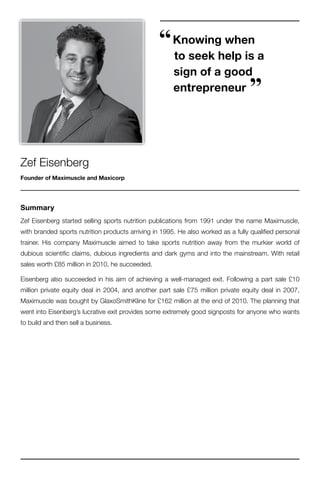 “ Knowing when
                                                       to seek help is a
                                                       sign of a good
                                                       entrepreneur               ”

Zef Eisenberg
Founder of Maximuscle and Maxicorp




Summary
Zef Eisenberg started selling sports nutrition publications from 1991 under the name Maximuscle,
with branded sports nutrition products arriving in 1995. He also worked as a fully qualified personal
trainer. His company Maximuscle aimed to take sports nutrition away from the murkier world of
dubious scientific claims, dubious ingredients and dark gyms and into the mainstream. With retail
sales worth £85 million in 2010, he succeeded.

Eisenberg also succeeded in his aim of achieving a well-managed exit. Following a part sale £10
million private equity deal in 2004, and another part sale £75 million private equity deal in 2007,
Maximuscle was bought by GlaxoSmithKline for £162 million at the end of 2010. The planning that
went into Eisenberg’s lucrative exit provides some extremely good signposts for anyone who wants
to build and then sell a business.
 