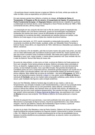 - Os senhores devem mandar decorar a igreja por Zeferino da Costa, artista que acaba de
voltar da Itália, onde se especializou em pintura sacra.

Em seis imensos painéis fixou Zeferino a história do milagre: A Partida de Palma, A
Tempestade, A Chegada ao Rio de Janeiro, A Inauguração da Capela, O Lançamento da
Pedra Fundamental da Igreja e A Sagração Solene, estendendo-se o trabalho (no qual teve
a colaboração de diversos alunos, como Castagneto e Oscar Pereira da Silva) de 1880 a 1883.
Comentando tal obra, afirmou Araújo Viana:

- A composição em seu conjunto não tem rival no Rio de Janeiro quanto à magnitude dos
assuntos tratados com uma técnica admirável, quanto às reconstituições arqueológicas
constantes dos painéis das naves, quanto às dificuldades de perspectiva vencidas nas
concavidades ou curvaturas dos tetos, naturalmente por estudos prévios em cartões, onde
Zeferino da Costa seguiu à risca as lições dos mestres da pintura histórica.

Muitos anos mais tarde, em 1913, sendo necessária a restauração dos painéis, o artista foi
novamente incumbido da difícil missão, auxiliado, então, por Sebastião Vieira Fernandes e
Evêncio Nunes. Esse último, em depoimento de 1943, referindo-se a Sebastião que acabara de
falecer, esclarece:

- Ele e eu fizemos o fim do trabalho, pelo fato do ilustre mestre não poder mais pintar, por estar
com as mãos deformadas pelo reumatismo brutal que tanto mal lhe fez. Esses quadros são os
seis que ornam o primeiro corpo à entrada do templo. São esses seis quadros exclusivos de
Sebastião e meus, pois, nessa ocasião, o mestre estava passando mal. Essa verdade não tira
o valor de Zeferino. Nunca! São fatos de nossa vida.

Do ponto de vista artístico, e vista como um todo, a pintura de Zeferino da Costa parece-nos
fria e sem vibração. Como tantos pintores da época, Zeferino concedeu toda a prioridade à
forma, ao desenho, negligenciando a cor e a textura. O resultado é uma obra tecnicamente
correta, na boa tradição européia, mas a que falta emoção. Nas grandes decorações da
Candelária portou-se com a costumeira perícia, resolvendo grandes espaços com auxílio de um
desenho sólido e de discreta palheta; mas não foi propriamente dotado de sentimento para a
pintura religiosa. Mais válidas são as obras da mocidade – não tanto A Pompeana, de 1876, e
que se nos apresenta prosaica, beirando o kitsch e o mau gosto, porém O Óbulo da Viúva e
sobretudo A Caridade, que se nos impõem pela composição cuidadosa, pelos efeitos de claro-
escuro, pelo modelado das figuras e pela correção anatômica.

Aluno de Vítor Meireles, Zeferino herdaria algo do estilo do seu mestre, e até do seu
temperamento: sua emoção é dosada e sem transbordamentos, e tudo em sua produção tende
a sobriedade. Mesmo usando da cor com parcimônia, sabia utilizá-la, conhecendo como
poucos a ciência dos valores, aqui fazendo vibrar um acorde mais sonoro, ali realçando um
pormenor que de outro modo quedaria desapercebido. Nos estudos de traje e nas cabeças, de
que existem vários exemplos no Museu Nacional de Belas Artes, seu parentesco com o autor
de Moema torna-se mais evidente: Vitor Mireles e Zeferino da Costa pertencem a mesma
família.

No título do pequeno livro que escreveu, e que seria publicado dois anos após sua morte:
Mecanismos e proporções da figura humana, resume-se aparentemente o seu credo artístico:
ninguém, mais do que Zeferino, estudou tão fundamente a figura humana, a ponto de
transformá-la em referência única de toda a sua produção.

Ao lado do já citado Vítor Meireles e mais de Pedro Américo, Zeferino da Costa completa uma
tríade formidável de pintores brasileiros do Segundo Império: sobrevivendo a ambos, já entrado
o Séc. XX, Zeferino da Costa foi o ilustre remanescente de um tipo de sensibilidade que se
baseava na estrita obediência aos postulados acadêmicos, ao assunto nobre e ao predomínio
absoluto da forma.
 