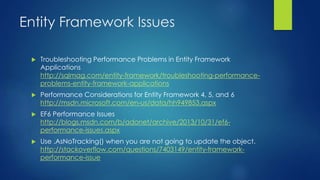 Entity Framework Issues
 Troubleshooting Performance Problems in Entity Framework
Applications
http://sqlmag.com/entity-framework/troubleshooting-performance-
problems-entity-framework-applications
 Performance Considerations for Entity Framework 4, 5, and 6
http://msdn.microsoft.com/en-us/data/hh949853.aspx
 EF6 Performance Issues
http://blogs.msdn.com/b/adonet/archive/2013/10/31/ef6-
performance-issues.aspx
 Use .AsNoTracking() when you are not going to update the object.
http://stackoverflow.com/questions/7403149/entity-framework-
performance-issue
 