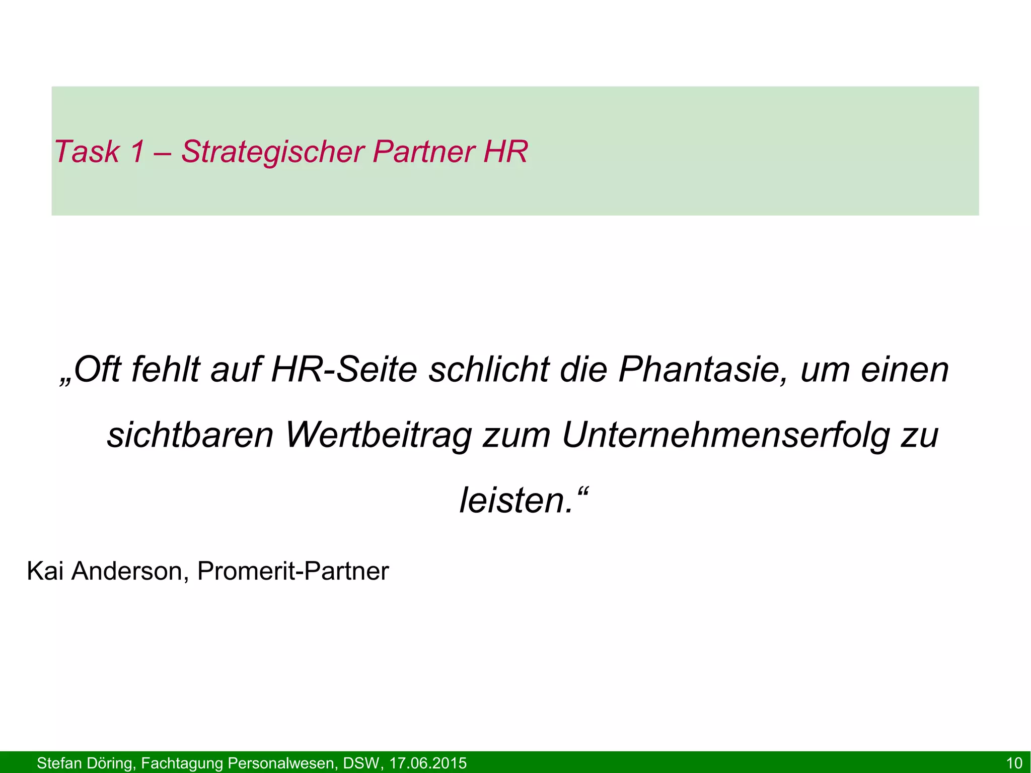 Stefan Döring, Fachtagung Personalwesen, DSW, 17.06.2015 10
Task 1 – Strategischer Partner HR
„Oft fehlt auf HR-Seite schlicht die Phantasie, um einen
sichtbaren Wertbeitrag zum Unternehmenserfolg zu
leisten.“
Kai Anderson, Promerit-Partner
 