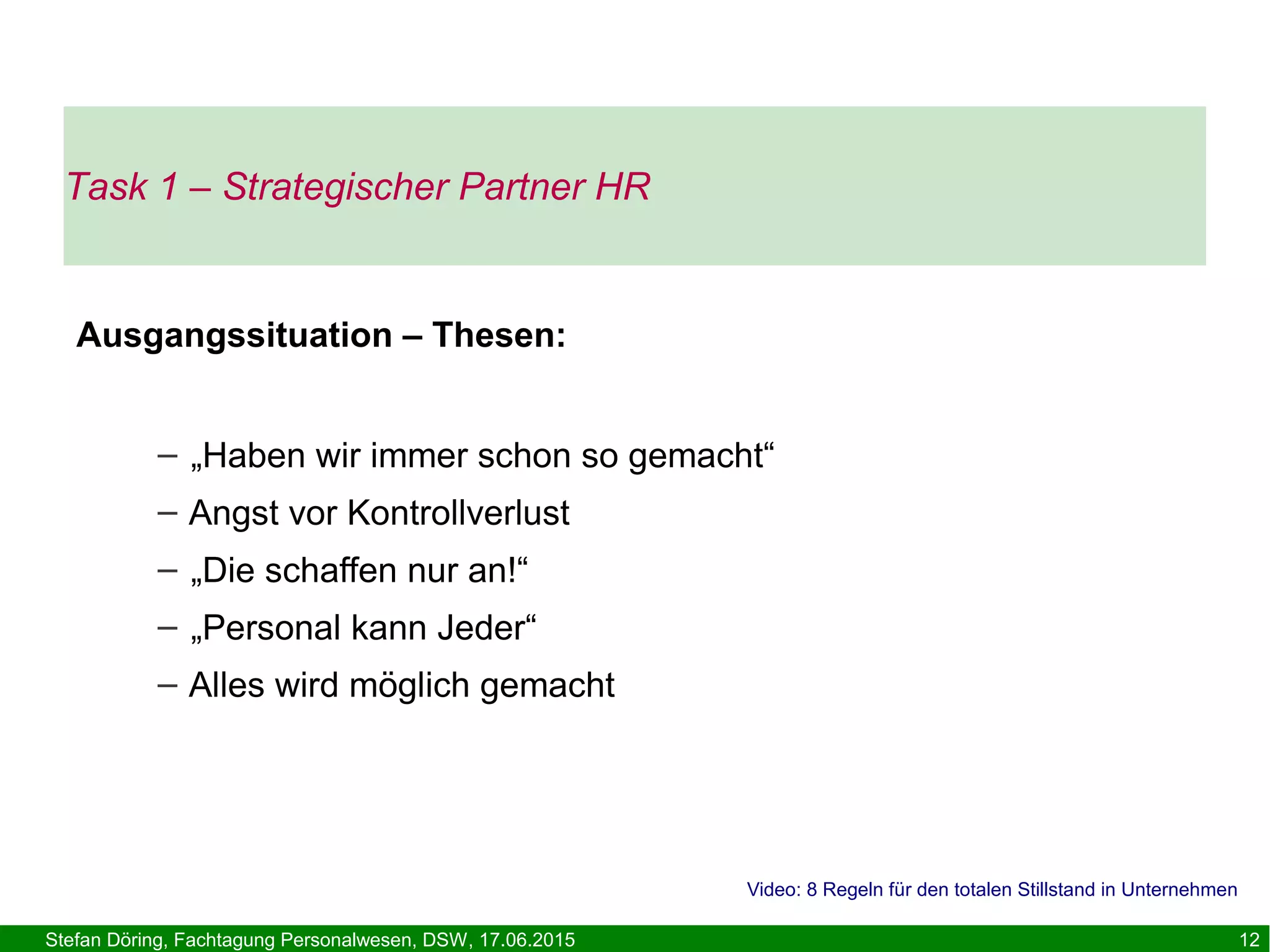 Stefan Döring, Fachtagung Personalwesen, DSW, 17.06.2015 12
Task 1 – Strategischer Partner HR
Ausgangssituation – Thesen:
– „Haben wir immer schon so gemacht“
– Angst vor Kontrollverlust
– „Die schaffen nur an!“
– „Personal kann Jeder“
– Alles wird möglich gemacht
Video: 8 Regeln für den totalen Stillstand in Unternehmen
 