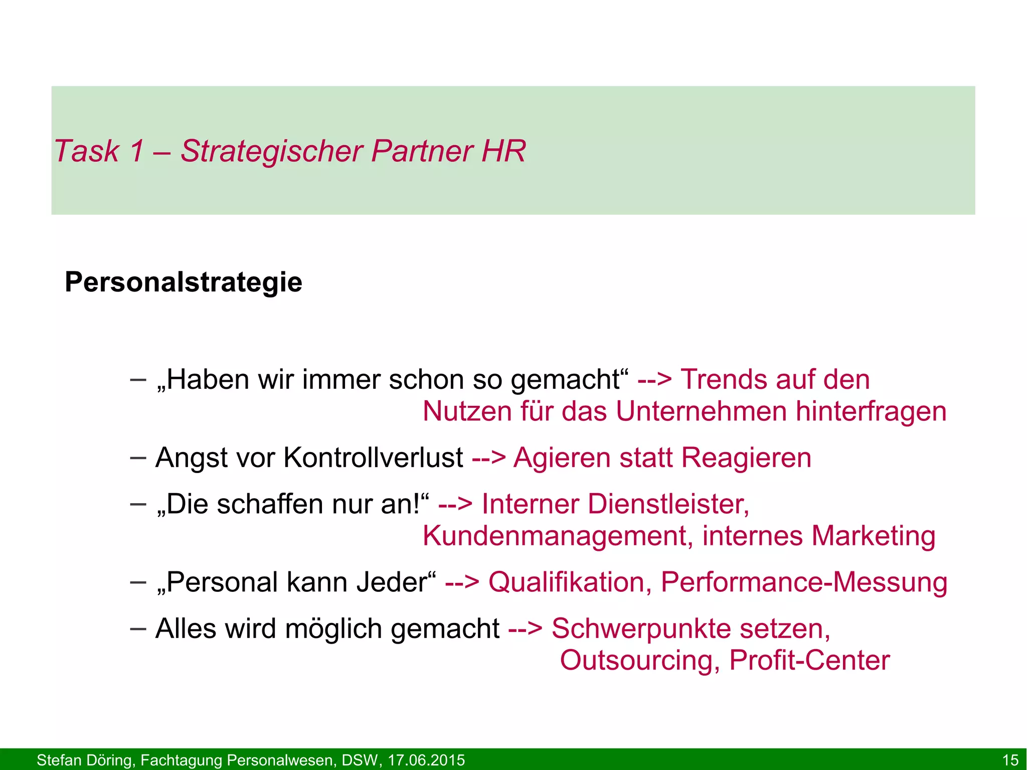 Stefan Döring, Fachtagung Personalwesen, DSW, 17.06.2015 15
Task 1 – Strategischer Partner HR
Personalstrategie
– „Haben wir immer schon so gemacht“ --> Trends auf den
Nutzen für das Unternehmen hinterfragen
– Angst vor Kontrollverlust --> Agieren statt Reagieren
– „Die schaffen nur an!“ --> Interner Dienstleister,
Kundenmanagement, internes Marketing
– „Personal kann Jeder“ --> Qualifikation, Performance-Messung
– Alles wird möglich gemacht --> Schwerpunkte setzen,
Outsourcing, Profit-Center
 