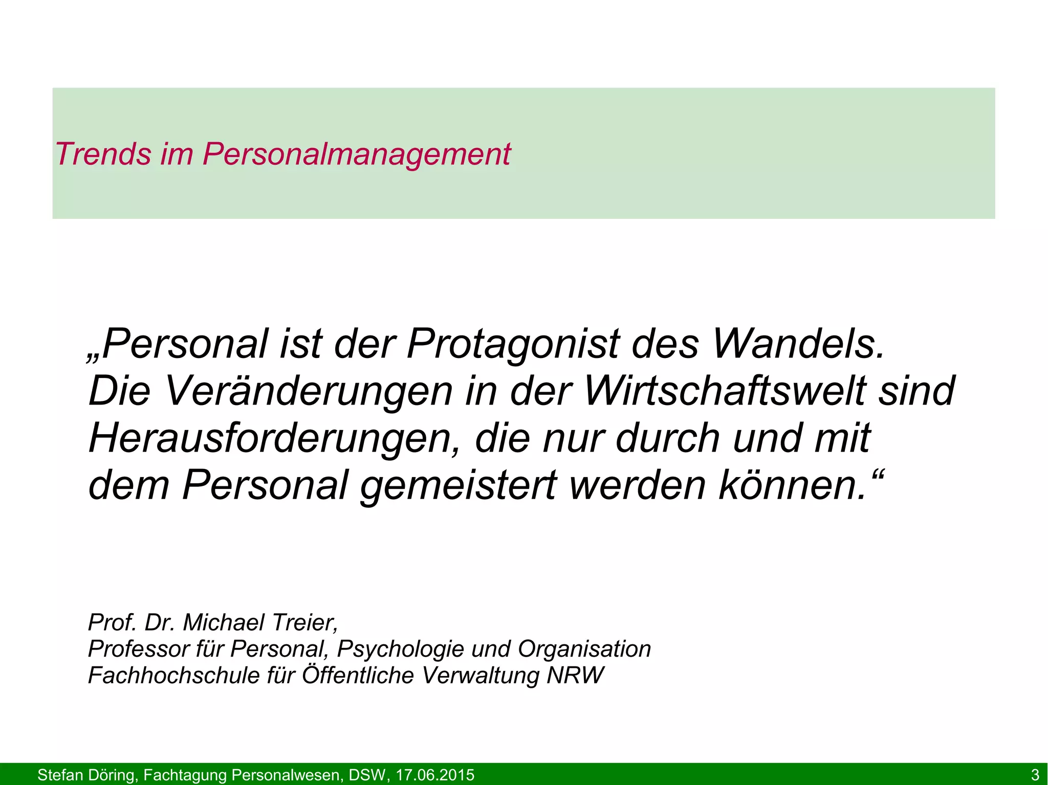 Stefan Döring, Fachtagung Personalwesen, DSW, 17.06.2015 3
Trends im Personalmanagement
„Personal ist der Protagonist des Wandels.
Die Veränderungen in der Wirtschaftswelt sind
Herausforderungen, die nur durch und mit
dem Personal gemeistert werden können.“
Prof. Dr. Michael Treier,
Professor für Personal, Psychologie und Organisation
Fachhochschule für Öffentliche Verwaltung NRW
 