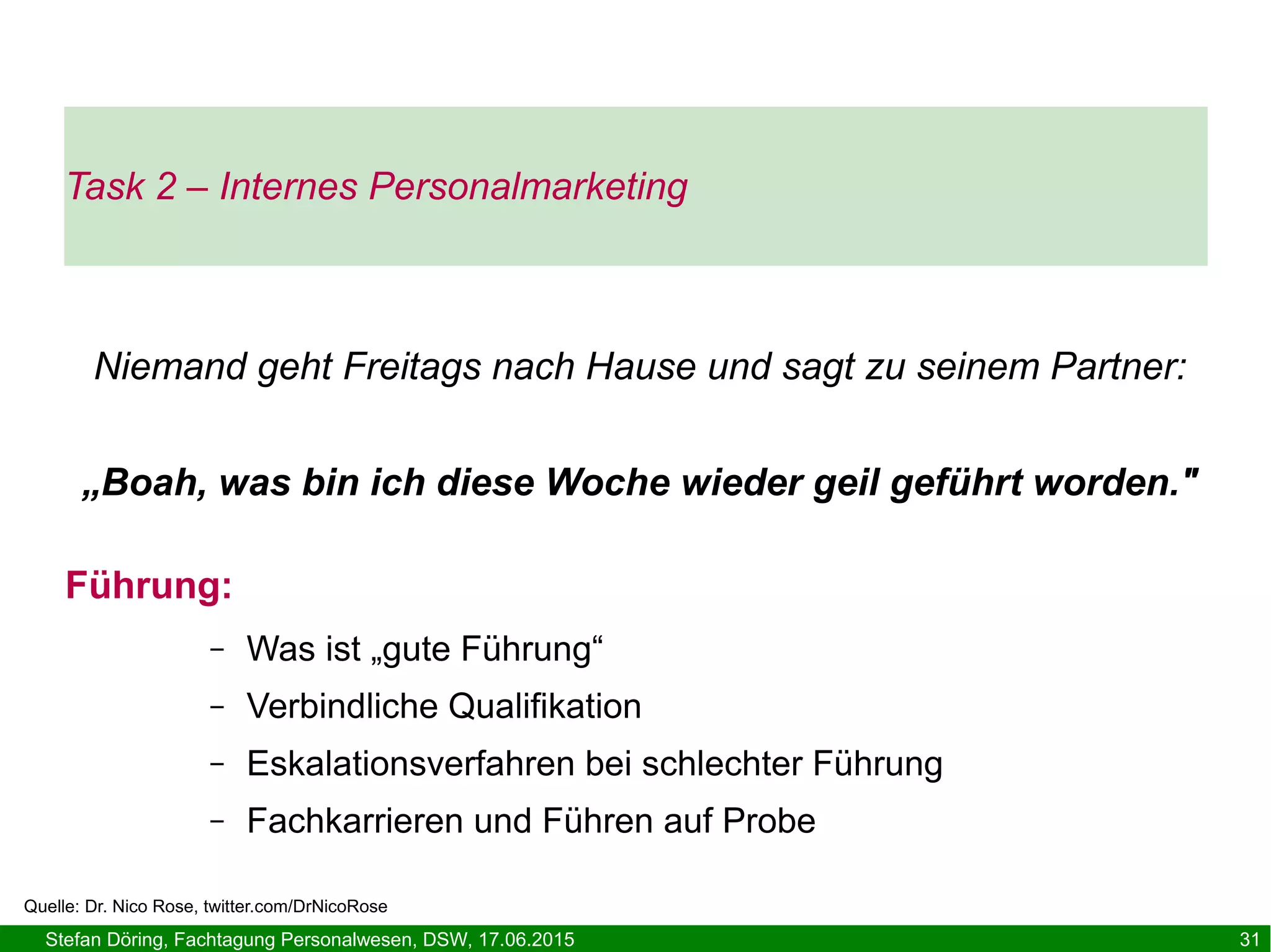 Stefan Döring, Fachtagung Personalwesen, DSW, 17.06.2015 31
Führung:
– Was ist „gute Führung“
– Verbindliche Qualifikation
– Eskalationsverfahren bei schlechter Führung
– Fachkarrieren und Führen auf Probe
Task 2 – Internes Personalmarketing
Niemand geht Freitags nach Hause und sagt zu seinem Partner:
„Boah, was bin ich diese Woche wieder geil geführt worden."
Quelle: Dr. Nico Rose, twitter.com/DrNicoRose
 