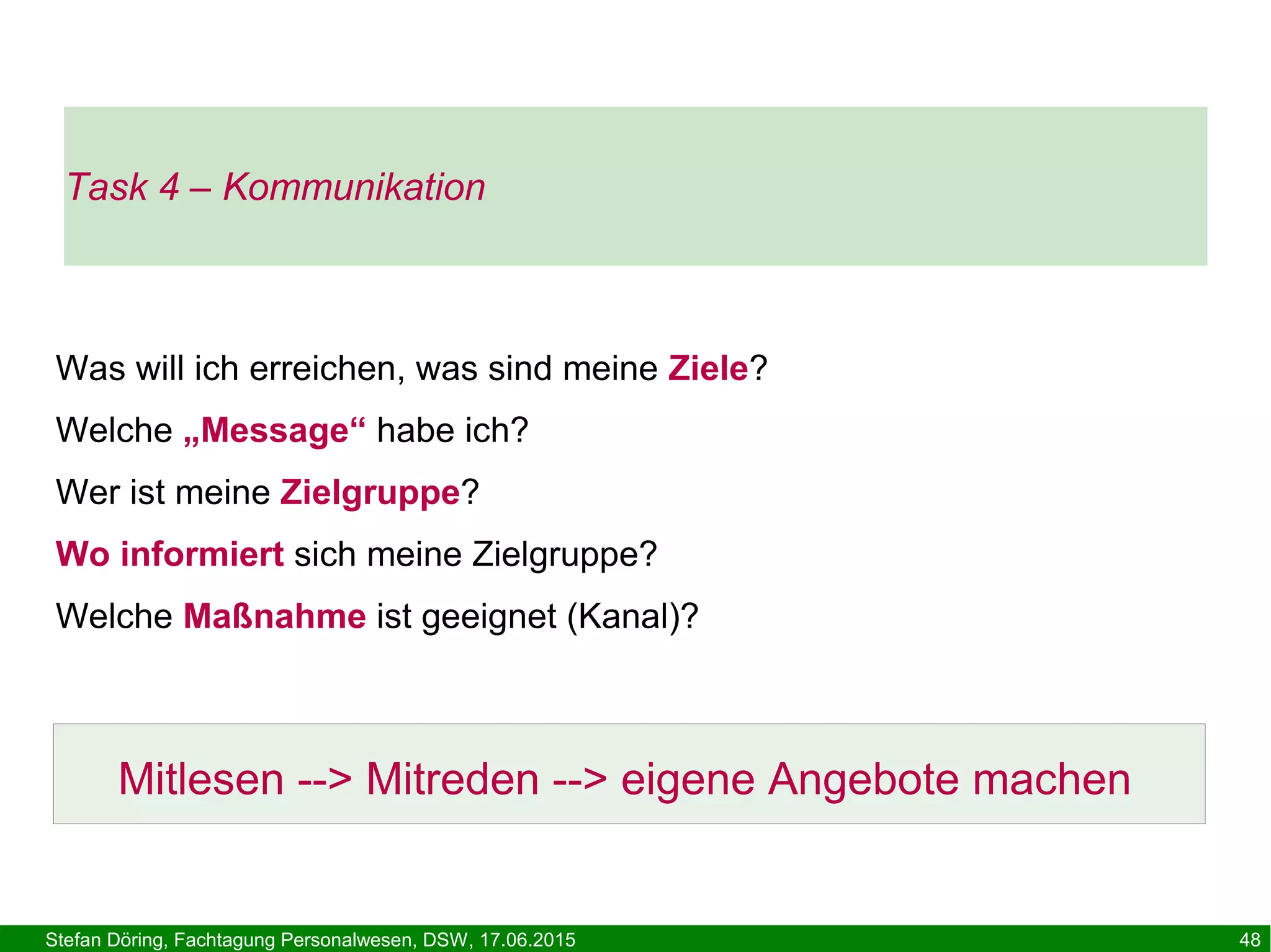 Stefan Döring, Fachtagung Personalwesen, DSW, 17.06.2015 48
Was will ich erreichen, was sind meine Ziele?
Welche „Message“ habe ich?
Wer ist meine Zielgruppe?
Wo informiert sich meine Zielgruppe?
Welche Maßnahme ist geeignet (Kanal)?
Mitlesen --> Mitreden --> eigene Angebote machen
Task 4 – Kommunikation
 