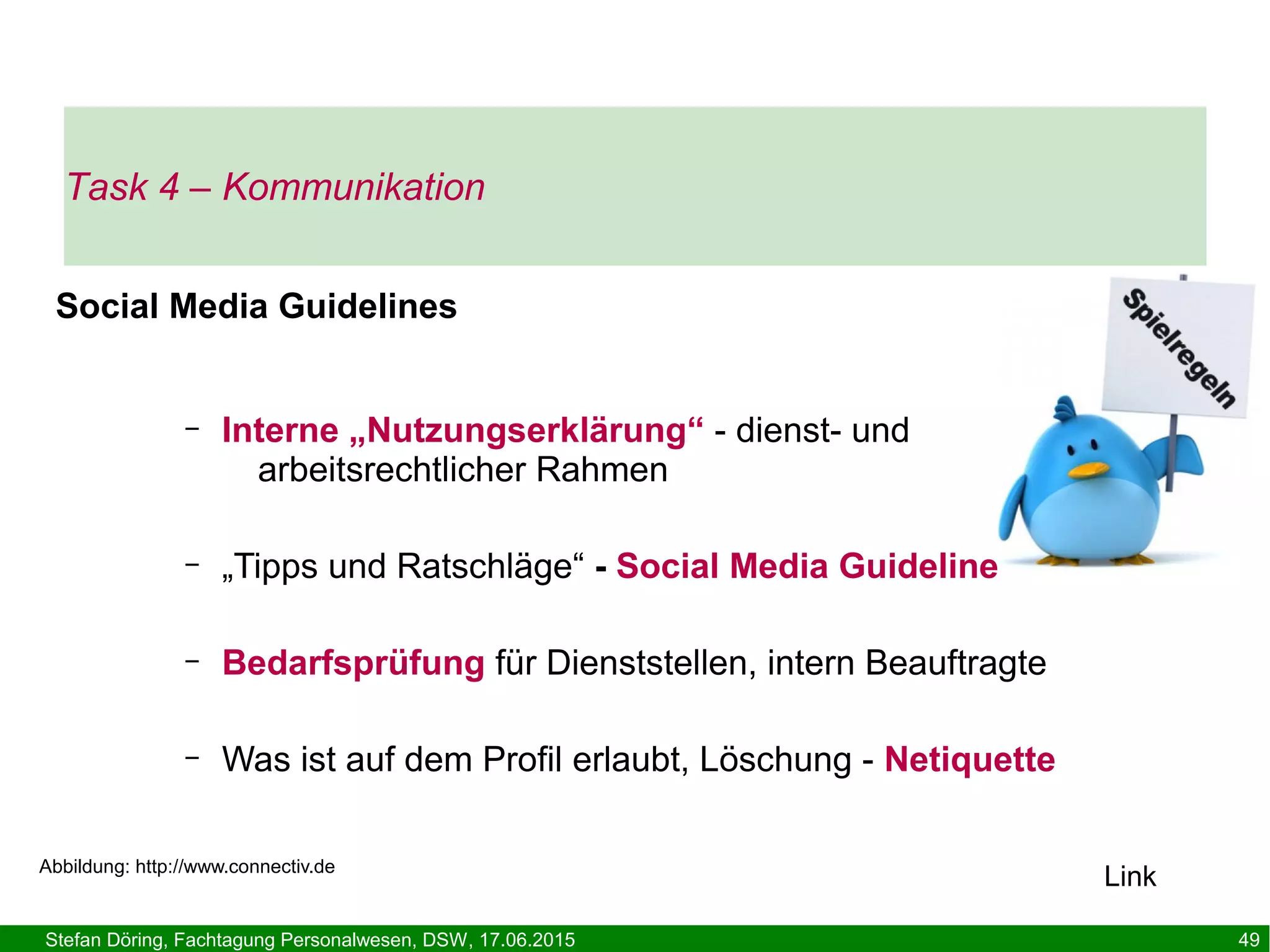 Stefan Döring, Fachtagung Personalwesen, DSW, 17.06.2015 49
Social Media Guidelines
– Interne „Nutzungserklärung“ - dienst- und
arbeitsrechtlicher Rahmen
– „Tipps und Ratschläge“ - Social Media Guideline
– Bedarfsprüfung für Dienststellen, intern Beauftragte
– Was ist auf dem Profil erlaubt, Löschung - Netiquette
Abbildung: http://www.connectiv.de
Task 4 – Kommunikation
Link
 