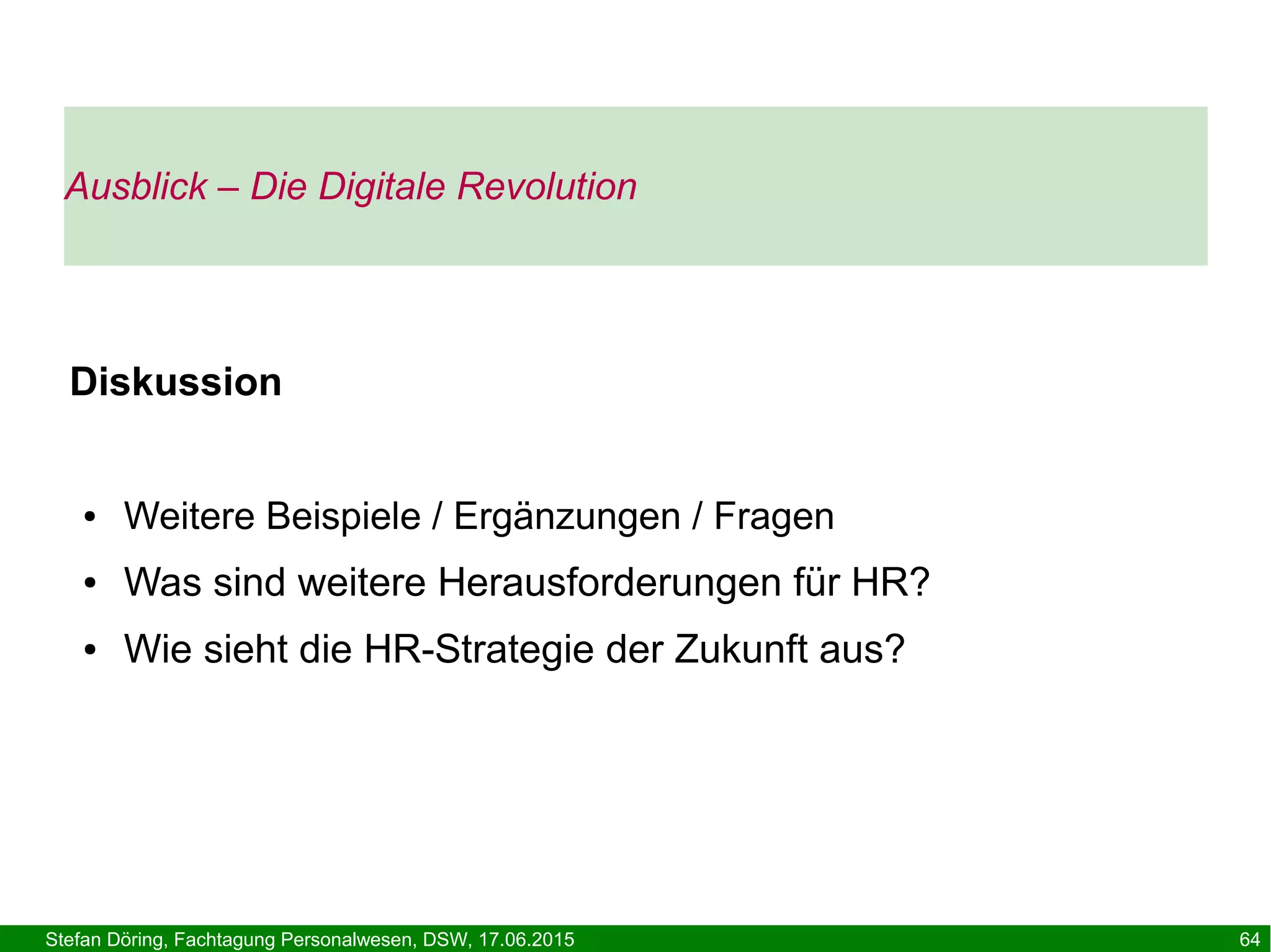 Stefan Döring, Fachtagung Personalwesen, DSW, 17.06.2015 64
Diskussion
● Weitere Beispiele / Ergänzungen / Fragen
● Was sind weitere Herausforderungen für HR?
● Wie sieht die HR-Strategie der Zukunft aus?
Ausblick – Die Digitale Revolution
 