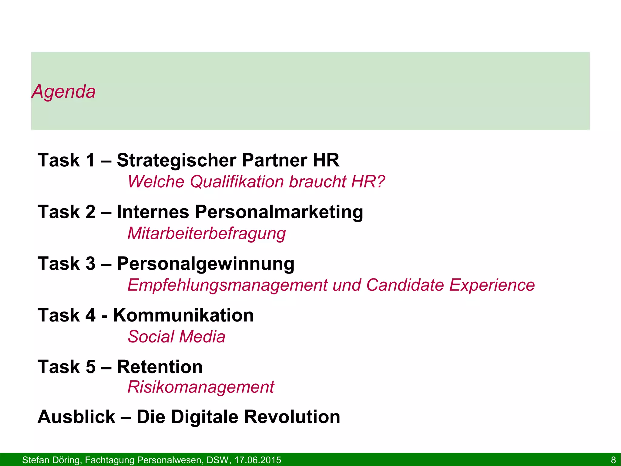 Stefan Döring, Fachtagung Personalwesen, DSW, 17.06.2015 8
Agenda
Task 1 – Strategischer Partner HR
Welche Qualifikation braucht HR?
Task 2 – Internes Personalmarketing
Mitarbeiterbefragung
Task 3 – Personalgewinnung
Empfehlungsmanagement und Candidate Experience
Task 4 - Kommunikation
Social Media
Task 5 – Retention
Risikomanagement
Ausblick – Die Digitale Revolution
 