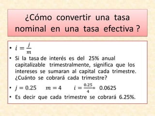 ¿Cómo convertir una tasa
nominal en una tasa efectiva ?
• 𝑖 =
𝑗
𝑚
• Si la tasa de interés es del 25% anual
capitalizable trimestralmente, significa que los
intereses se sumaran al capital cada trimestre.
¿Cuánto se cobrará cada trimestre?
• 𝑗 = 0.25 𝑚 = 4 𝑖 =
0.25
4
= 0.0625
• Es decir que cada trimestre se cobrará 6.25%.
 