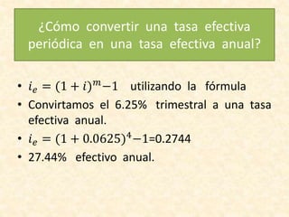 ¿Cómo convertir una tasa efectiva
periódica en una tasa efectiva anual?
• 𝑖 𝑒 = (1 + 𝑖) 𝑚
−1 utilizando la fórmula
• Convirtamos el 6.25% trimestral a una tasa
efectiva anual.
• 𝑖 𝑒 = (1 + 0.0625)4
−1=0.2744
• 27.44% efectivo anual.
 