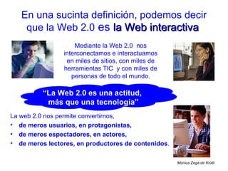 En una sucinta definición, podemos decir que la Web 2.0  es   la Web interactiva   Mediante la Web 2.0  nos interconectamos e interactuamos en miles de sitios, con miles de herramientas TIC  y con miles de personas de todo el mundo. ,[object Object],[object Object],[object Object],[object Object],Mónica Zega de Krütli “ La Web 2.0 es una actitud,  más que una tecnología” 