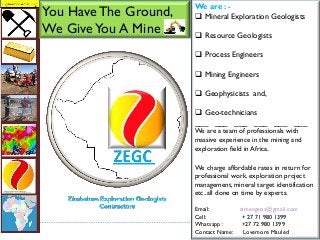 We are : -
 Mineral Exploration Geologists
 Resource Geologists
 Process Engineers
 Mining Engineers
 Geophysicists and,
 Geo-technicians
___ ___ ___ ___ ___ ___
We are a team of professionals with
massive experience in the mining and
exploration field in Africa.
We charge affordable rates in return for
professional work, exploration project
management, mineral target identification
etc..all done on time by experts.
Email: zimexgeos@gmail.com
Cell: + 27 71 980 1399
Whatsapp : +27 72 980 1399
Contact Name: Lovemore Mauled
You HaveThe Ground,
We GiveYou A Mine
 