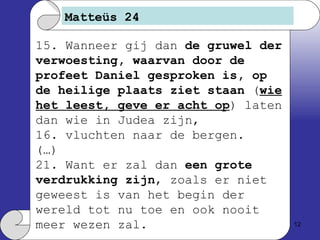 Matteüs 24 15. Wanneer gij dan  de gruwel der verwoesting, waarvan door de profeet Daniel gesproken is, op de heilige plaats ziet staan  ( wie het leest, geve er acht op ) laten dan wie in Judea zijn, 16. vluchten naar de bergen. (…) 21. Want er zal dan  een grote verdrukking zijn , zoals er niet geweest is van het begin der wereld tot nu toe en ook nooit meer wezen zal. 