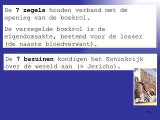 De  7 zegels  houden verband met de opening van de boekrol.  De verzegelde boekrol is de eigendomsakte, bestemd voor de losser (de naaste bloedverwant). De  7 bazuinen  kondigen het Koninkrijk over de wereld aan (> Jericho). 