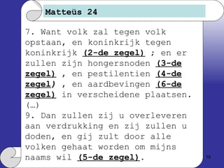 Matteüs 24 7. Want volk zal tegen volk opstaan, en koninkrijk tegen koninkrijk  (2-de zegel)  ; en er zullen zijn hongersnoden  (3-de zegel)  , en pestilentien  (4-de zegel )  , en aardbevingen  (6-de zegel)  in verscheidene plaatsen. (…)  9. Dan zullen zij u overleveren aan verdrukking en zij zullen u doden, en gij zult door alle volken gehaat worden om mijns naams wil  (5-de zegel) . 