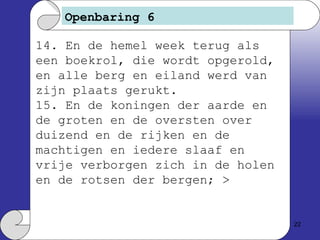 Openbaring 6 14. En de hemel week terug als een boekrol, die wordt opgerold, en alle berg en eiland werd van zijn plaats gerukt. 15. En de koningen der aarde en de groten en de oversten over duizend en de rijken en de machtigen en iedere slaaf en vrije verborgen zich in de holen en de rotsen der bergen; > 