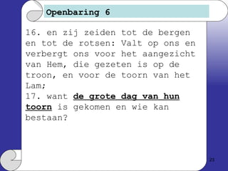 Openbaring 6 16. en zij zeiden tot de bergen en tot de rotsen: Valt op ons en verbergt ons voor het aangezicht van Hem, die gezeten is op de troon, en voor de toorn van het Lam; 17. want  de grote dag van hun toorn  is gekomen en wie kan bestaan?  