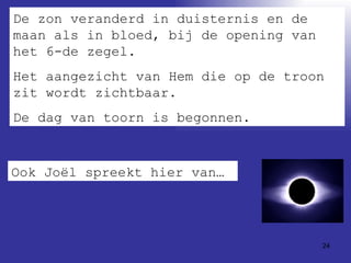 De zon veranderd in duisternis en de maan als in bloed, bij de opening van het 6-de zegel.  Het aangezicht van Hem die op de troon zit wordt zichtbaar. De dag van toorn is begonnen. Ook Joël spreekt hier van… 