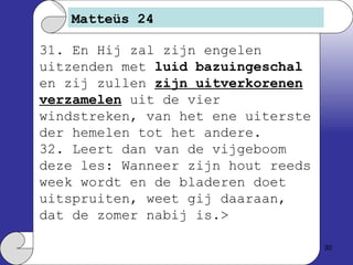 Matteüs 24 31. En Hij zal zijn engelen uitzenden met  luid bazuingeschal  en zij zullen  zijn uitverkorenen verzamelen  uit de vier windstreken, van het ene uiterste der hemelen tot het andere. 32. Leert dan van de vijgeboom deze les: Wanneer zijn hout reeds week wordt en de bladeren doet uitspruiten, weet gij daaraan, dat de zomer nabij is.> 