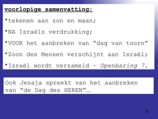 voorlopige samenvatting: tekenen aan zon en maan; NA Israëls verdrukking; VOOR het aanbreken van “dag van toorn” Zoon des Mensen verschijnt aan Israël; Israël wordt verzameld –  Openbaring 7 . Ook Jesaja spreekt van het aanbreken van “de Dag des HEREN”… 