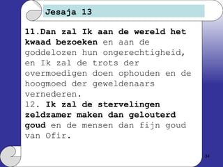 Jesaja 13 11.Dan zal Ik aan de wereld het kwaad bezoeken  en aan de goddelozen hun ongerechtigheid, en Ik zal de trots der overmoedigen doen ophouden en de hoogmoed der geweldenaars vernederen. 12.  Ik zal de stervelingen zeldzamer maken dan gelouterd goud  en de mensen dan fijn goud van Ofir. 