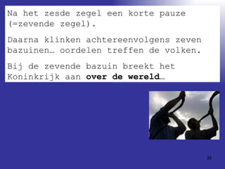Na het zesde zegel een korte pauze (=zevende zegel).  Daarna klinken achtereenvolgens zeven bazuinen… oordelen treffen de volken. Bij de zevende bazuin breekt het Koninkrijk aan  over de wereld… 