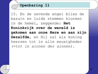 Openbaring 11 15. En de zevende engel blies de bazuin en luide stemmen klonken in de hemel, zeggende:  Het Koninkrijk over de wereld is gekomen aan onze Here en aan zijn Gezalfde , en Hij zal als koning heersen tot in alle eeuwigheden  (=tot in aionen der aionen) . 