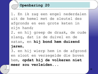 Openbaring 20 1. En ik zag een engel nederdalen uit de hemel met de sleutel des afgronds en een grote keten in zijn hand; 2. en hij greep de draak, de oude slang, dat is de duivel en de satan, en  hij bond hem duizend jaren , 3. en hij wierp hem in de afgrond en sloot en verzegelde die boven hem,  opdat hij de volkeren niet meer zou verleiden ... 