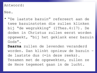 Antwoord:  Nee. “ De laatste bazuin” refereert aan de twee bazuinstoten die zullen klinken bij “de wegrukking” (1Thes.4:17). De doden in Christus zullen eerst worden opgewekt, “bij het geklank ener bazuin Gods”. Daarna  zullen de levenden veranderd worden. Dan klinkt opnieuw de bazuin – de laatste dus (=in deze reeks). Tesamen met de opgewekten, zullen ze de Here tegemoet gaan in de lucht.  