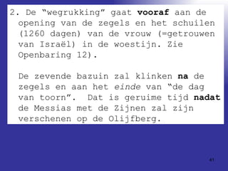 2. De “wegrukking” gaat  vooraf  aan de opening van de zegels en het schuilen (1260 dagen) van de vrouw (=getrouwen van Israël) in de woestijn. Zie Openbaring 12). De zevende bazuin zal klinken  na  de zegels en aan het  einde  van “de dag van toorn”.  Dat is geruime tijd  nadat  de Messias met de Zijnen zal zijn verschenen op de Olijfberg.  