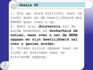 Jesaja 60 1. Sta op, word verlicht, want uw licht komt en de heerlijkheid des HEREN gaat over u op. 2. Want zie,  duisternis  zal de aarde bedekken en  donkerheid de natien ,  maar over u zal de HERE opgaan en zijn heerlijkheid zal over u gezien worden . 3. Volken zullen opgaan naar uw licht en koningen naar uw stralende opgang. 