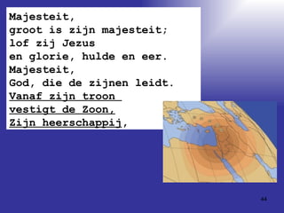 Majesteit,  groot is zijn majesteit; lof zij Jezus  en glorie, hulde en eer. Majesteit,  God, die de zijnen leidt. Vanaf zijn troon  vestigt de Zoon, Zijn heerschappij , 