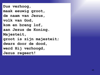 Dus verhoog,  maak eeuwig groot,  de naam van Jezus, volk van God, kom en breng lof, aan Jezus de Koning. Majesteit,  groot is zijn majesteit; dwars door de dood, werd Hij verhoogd, Jezus regeert! 