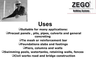 Uses
Suitable for many applications:
Precast panels , pits, pipes, culverts and general
concreting
Tie mesh or reinforcement bar
Foundations slabs and footings
Piers, columns and walls
Swimming pools, watertanks, retaining walls, fences
Civil works road and bridge construction
 