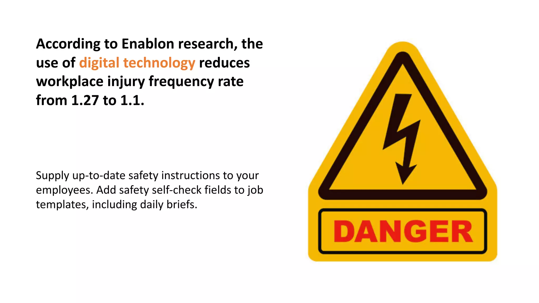 According to Enablon research, the
use of digital technology reduces
workplace injury frequency rate
from 1.27 to 1.1.
Supply up-to-date safety instructions to your
employees. Add safety self-check fields to job
templates, including daily briefs.
 