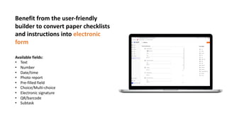 Benefit from the user-friendly
builder to convert paper checklists
and instructions into electronic
form
Available fields:
• Text
• Number
• Date/time
• Photo report
• Pre-filled field
• Choice/Multi-choice
• Electronic signature
• QR/barcode
• Subtask
 