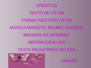 CREDITOS
TEXTO DE VÓ FIA
FORMATADO POR VÓ FIA
MÚSICA-MINUETO- ENUBIO QUEIROZ
IMAGENS DA INTERNET
NEPOMUCENO MG
TEXTO REGISTRADO NO EDA
18/04/09
 