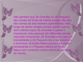 Não pensem que Zé Grandão ou Zé Pequeno
são nomes de times de futebol porque não são,
são nomes de dois homens aparentados, mas
longe de serem amigos porque querer que os
dois cultivem laços de amizade é querer o
impossível, pois pessoas tão diferentes jamais
nascerão novamente; Zé Grandão era a paz e a
tranqüilidade e Zé Pequeno era o nervosismo e
a encrenca, Grandão falava pouco e só coisas
necessárias e o Pequeno falava por falar,
falava sem conteúdo coisas ofensivas ao resto
do mundo.
 